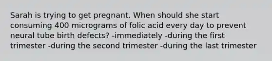 Sarah is trying to get pregnant. When should she start consuming 400 micrograms of folic acid every day to prevent neural tube birth defects? -immediately -during the first trimester -during the second trimester -during the last trimester