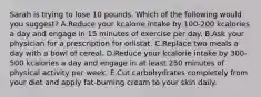 Sarah is trying to lose 10 pounds. Which of the following would you suggest? A.Reduce your kcalorie intake by 100-200 kcalories a day and engage in 15 minutes of exercise per day. B.Ask your physician for a prescription for orlistat. C.Replace two meals a day with a bowl of cereal. D.Reduce your kcalorie intake by 300-500 kcalories a day and engage in at least 250 minutes of physical activity per week. E.Cut carbohydrates completely from your diet and apply fat-burning cream to your skin daily.