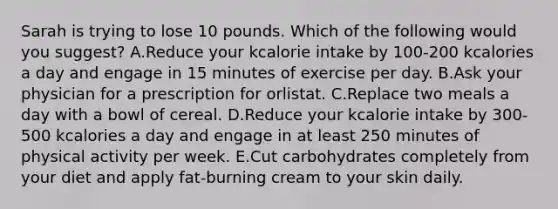 Sarah is trying to lose 10 pounds. Which of the following would you suggest? A.Reduce your kcalorie intake by 100-200 kcalories a day and engage in 15 minutes of exercise per day. B.Ask your physician for a prescription for orlistat. C.Replace two meals a day with a bowl of cereal. D.Reduce your kcalorie intake by 300-500 kcalories a day and engage in at least 250 minutes of physical activity per week. E.Cut carbohydrates completely from your diet and apply fat-burning cream to your skin daily.