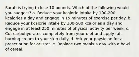 Sarah is trying to lose 10 pounds. Which of the following would you suggest?​ a. ​Reduce your kcalorie intake by 100-200 kcalories a day and engage in 15 minutes of exercise per day. b. ​Reduce your kcalorie intake by 300-500 kcalories a day and engage in at least 250 minutes of physical activity per week. c. ​Cut carbohydrates completely from your diet and apply fat-burning cream to your skin daily. d. ​Ask your physician for a prescription for orlistat. e. ​Replace two meals a day with a bowl of cereal.