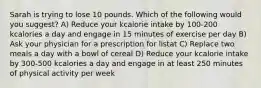 Sarah is trying to lose 10 pounds. Which of the following would you suggest? A) Reduce your kcalorie intake by 100-200 kcalories a day and engage in 15 minutes of exercise per day B) Ask your physician for a prescription for listat C) Replace two meals a day with a bowl of cereal D) Reduce your kcalorie intake by 300-500 kcalories a day and engage in at least 250 minutes of physical activity per week