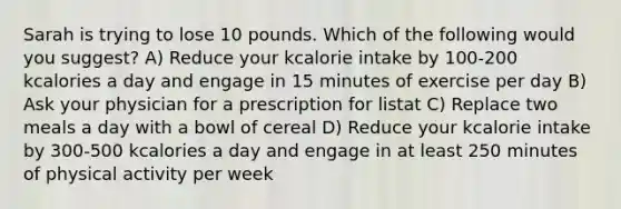 Sarah is trying to lose 10 pounds. Which of the following would you suggest? A) Reduce your kcalorie intake by 100-200 kcalories a day and engage in 15 minutes of exercise per day B) Ask your physician for a prescription for listat C) Replace two meals a day with a bowl of cereal D) Reduce your kcalorie intake by 300-500 kcalories a day and engage in at least 250 minutes of physical activity per week