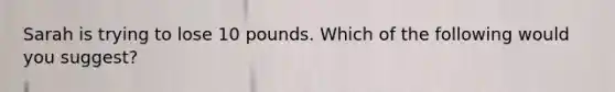 Sarah is trying to lose 10 pounds. Which of the following would you suggest?