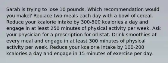 Sarah is trying to lose 10 pounds. Which recommendation would you make?​ ​Replace two meals each day with a bowl of cereal. ​Reduce your kcalorie intake by 300-500 kcalories a day and engage in at least 250 minutes of physical activity per week. ​Ask your physician for a prescription for orlistat. ​Drink smoothies at every meal and engage in at least 300 minutes of physical activity per week. Reduce your kcalorie intake by 100-200 kcalories a day and engage in 15 minutes of exercise per day.​