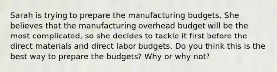 Sarah is trying to prepare the manufacturing budgets. She believes that the manufacturing overhead budget will be the most complicated, so she decides to tackle it first before the direct materials and direct labor budgets. Do you think this is the best way to prepare the budgets? Why or why not?