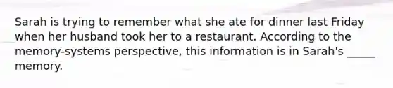 Sarah is trying to remember what she ate for dinner last Friday when her husband took her to a restaurant. According to the memory-systems perspective, this information is in Sarah's _____ memory.