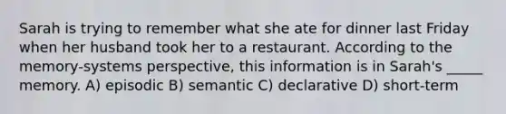 Sarah is trying to remember what she ate for dinner last Friday when her husband took her to a restaurant. According to the memory-systems perspective, this information is in Sarah's _____ memory. A) episodic B) semantic C) declarative D) short-term