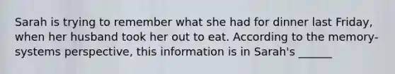 Sarah is trying to remember what she had for dinner last Friday, when her husband took her out to eat. According to the memory-systems perspective, this information is in Sarah's ______