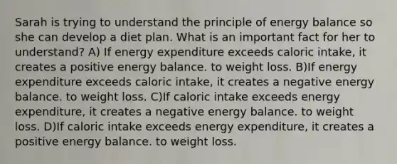 Sarah is trying to understand the principle of energy balance so she can develop a diet plan. What is an important fact for her to understand? A) If energy expenditure exceeds caloric intake, it creates a positive energy balance. to weight loss. B)If energy expenditure exceeds caloric intake, it creates a negative energy balance. to weight loss. C)If caloric intake exceeds energy expenditure, it creates a negative energy balance. to weight loss. D)If caloric intake exceeds energy expenditure, it creates a positive energy balance. to weight loss.