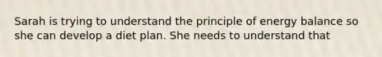 Sarah is trying to understand the principle of energy balance so she can develop a diet plan. She needs to understand that