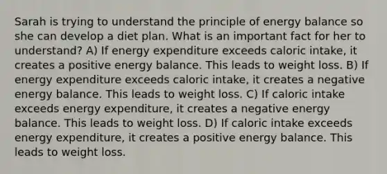 Sarah is trying to understand the principle of energy balance so she can develop a diet plan. What is an important fact for her to understand? A) If energy expenditure exceeds caloric intake, it creates a positive energy balance. This leads to weight loss. B) If energy expenditure exceeds caloric intake, it creates a negative energy balance. This leads to weight loss. C) If caloric intake exceeds energy expenditure, it creates a negative energy balance. This leads to weight loss. D) If caloric intake exceeds energy expenditure, it creates a positive energy balance. This leads to weight loss.