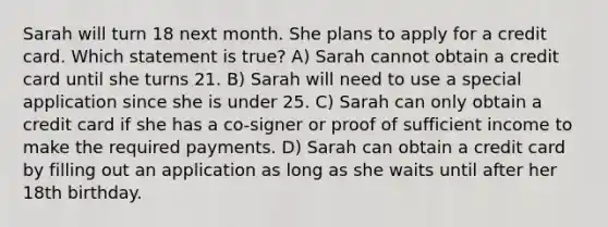 Sarah will turn 18 next month. She plans to apply for a credit card. Which statement is true? A) Sarah cannot obtain a credit card until she turns 21. B) Sarah will need to use a special application since she is under 25. C) Sarah can only obtain a credit card if she has a co-signer or proof of sufficient income to make the required payments. D) Sarah can obtain a credit card by filling out an application as long as she waits until after her 18th birthday.