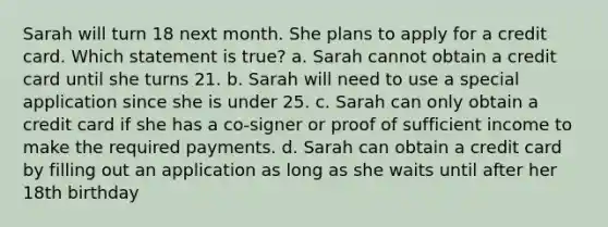 Sarah will turn 18 next month. She plans to apply for a credit card. Which statement is true? a. Sarah cannot obtain a credit card until she turns 21. b. Sarah will need to use a special application since she is under 25. c. Sarah can only obtain a credit card if she has a co‐signer or proof of sufficient income to make the required payments. d. Sarah can obtain a credit card by filling out an application as long as she waits until after her 18th birthday