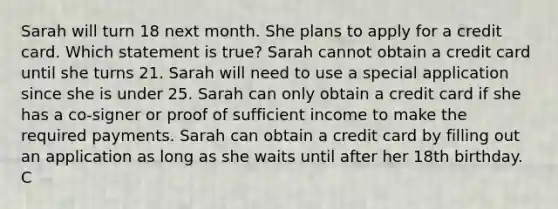 Sarah will turn 18 next month. She plans to apply for a credit card. Which statement is true? Sarah cannot obtain a credit card until she turns 21. Sarah will need to use a special application since she is under 25. Sarah can only obtain a credit card if she has a co‐signer or proof of sufficient income to make the required payments. Sarah can obtain a credit card by filling out an application as long as she waits until after her 18th birthday. C