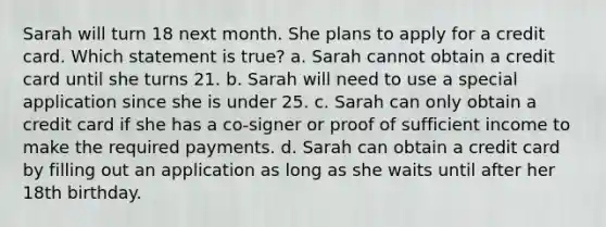 Sarah will turn 18 next month. She plans to apply for a credit card. Which statement is true? a. Sarah cannot obtain a credit card until she turns 21. b. Sarah will need to use a special application since she is under 25. c. Sarah can only obtain a credit card if she has a co‐signer or proof of sufficient income to make the required payments. d. Sarah can obtain a credit card by filling out an application as long as she waits until after her 18th birthday.