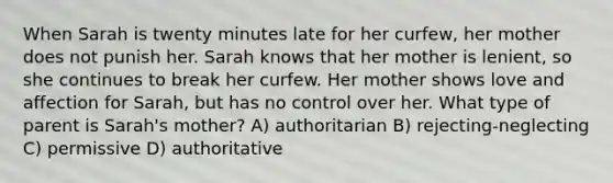 When Sarah is twenty minutes late for her curfew, her mother does not punish her. Sarah knows that her mother is lenient, so she continues to break her curfew. Her mother shows love and affection for Sarah, but has no control over her. What type of parent is Sarah's mother? A) authoritarian B) rejecting-neglecting C) permissive D) authoritative