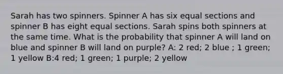 Sarah has two spinners. Spinner A has six equal sections and spinner B has eight equal sections. Sarah spins both spinners at the same time. What is the probability that spinner A will land on blue and spinner B will land on purple? A: 2 red; 2 blue ; 1 green; 1 yellow B:4 red; 1 green; 1 purple; 2 yellow