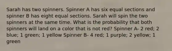 Sarah has two spinners. Spinner A has six equal sections and spinner B has eight equal sections. Sarah will spin the two spinners at the same time. What is the probability that both spinners will land on a color that is not red? Spinner A- 2 red; 2 blue; 1 green; 1 yellow Spinner B- 4 red; 1 purple; 2 yellow; 1 green