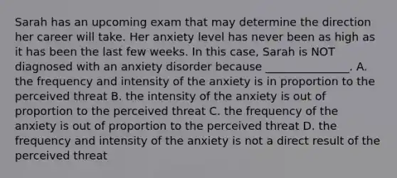 Sarah has an upcoming exam that may determine the direction her career will take. Her anxiety level has never been as high as it has been the last few weeks. In this case, Sarah is NOT diagnosed with an anxiety disorder because _______________. A. the frequency and intensity of the anxiety is in proportion to the perceived threat B. the intensity of the anxiety is out of proportion to the perceived threat C. the frequency of the anxiety is out of proportion to the perceived threat D. the frequency and intensity of the anxiety is not a direct result of the perceived threat