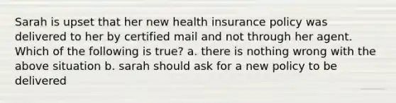 Sarah is upset that her new health insurance policy was delivered to her by certified mail and not through her agent. Which of the following is true? a. there is nothing wrong with the above situation b. sarah should ask for a new policy to be delivered