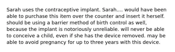 Sarah uses the contraceptive implant. Sarah.... ​would have been able to purchase this item over the counter and insert it herself. ​should be using a barrier method of birth control as well, because the implant is notoriously unreliable. ​will never be able to conceive a child, even if she has the device removed. ​may be able to avoid pregnancy for up to three years with this device.