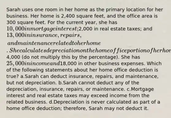 Sarah uses one room in her home as the primary location for her business. Her home is 2,400 square feet, and the office area is 300 square feet. For the current year, she has 10,000 in mortgage interest;2,000 in real estate taxes; and 13,000 in insurance, repairs, and maintenance related to her home. She calculates depreciation on the home office portion of her home for the current year at4,000 (do not multiply this by the percentage). She has 25,000 in income and18,000 in other business expenses. Which of the following statements about her home office deduction is true? a.Sarah can deduct insurance, repairs, and maintenance, but not depreciation. b.Sarah cannot deduct any of the depreciation, insurance, repairs, or maintenance. c.Mortgage interest and real estate taxes may exceed income from the related business. d.Depreciation is never calculated as part of a home office deduction; therefore, Sarah may not deduct it.