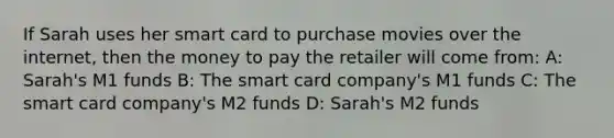 If Sarah uses her smart card to purchase movies over the internet, then the money to pay the retailer will come from: A: Sarah's M1 funds B: The smart card company's M1 funds C: The smart card company's M2 funds D: Sarah's M2 funds