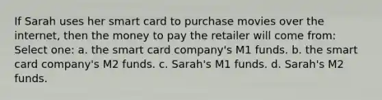 If Sarah uses her smart card to purchase movies over the internet, then the money to pay the retailer will come from: Select one: a. the smart card company's M1 funds. b. the smart card company's M2 funds. c. Sarah's M1 funds. d. Sarah's M2 funds.