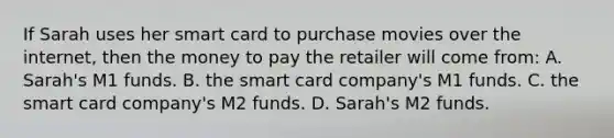 If Sarah uses her smart card to purchase movies over the internet, then the money to pay the retailer will come from: A. Sarah's M1 funds. B. the smart card company's M1 funds. C. the smart card company's M2 funds. D. Sarah's M2 funds.