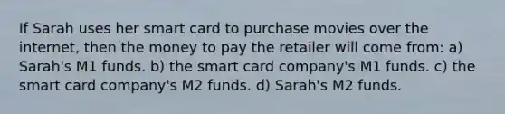 If Sarah uses her smart card to purchase movies over the internet, then the money to pay the retailer will come from: a) Sarah's M1 funds. b) the smart card company's M1 funds. c) the smart card company's M2 funds. d) Sarah's M2 funds.