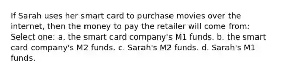 If Sarah uses her smart card to purchase movies over the internet, then the money to pay the retailer will come from: Select one: a. the smart card company's M1 funds. b. the smart card company's M2 funds. c. Sarah's M2 funds. d. Sarah's M1 funds.