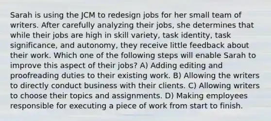 Sarah is using the JCM to redesign jobs for her small team of writers. After carefully analyzing their jobs, she determines that while their jobs are high in skill variety, task identity, task significance, and autonomy, they receive little feedback about their work. Which one of the following steps will enable Sarah to improve this aspect of their jobs? A) Adding editing and proofreading duties to their existing work. B) Allowing the writers to directly conduct business with their clients. C) Allowing writers to choose their topics and assignments. D) Making employees responsible for executing a piece of work from start to finish.