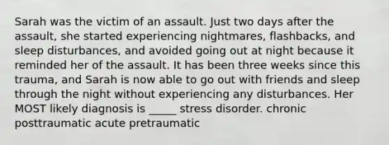 Sarah was the victim of an assault. Just two days after the assault, she started experiencing nightmares, flashbacks, and sleep disturbances, and avoided going out at night because it reminded her of the assault. It has been three weeks since this trauma, and Sarah is now able to go out with friends and sleep through the night without experiencing any disturbances. Her MOST likely diagnosis is _____ stress disorder. chronic posttraumatic acute pretraumatic