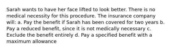 Sarah wants to have her face lifted to look better. There is no medical necessity for this procedure. The insurance company will: a. Pay the benefit if Sarah has been covered for two years b. Pay a reduced benefit, since it is not medically necessary c. Exclude the benefit entirely d. Pay a specified benefit with a maximum allowance