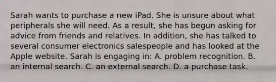 Sarah wants to purchase a new iPad. She is unsure about what peripherals she will need. As a result, she has begun asking for advice from friends and relatives. In addition, she has talked to several consumer electronics salespeople and has looked at the Apple website. Sarah is engaging in: A. problem recognition. B. an internal search. C. an external search. D. a purchase task.