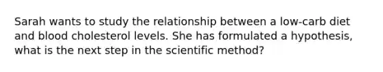 Sarah wants to study the relationship between a low-carb diet and blood cholesterol levels. She has formulated a hypothesis, what is the next step in the scientific method?