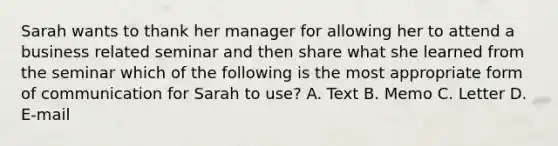 Sarah wants to thank her manager for allowing her to attend a business related seminar and then share what she learned from the seminar which of the following is the most appropriate form of communication for Sarah to use? A. Text B. Memo C. Letter D. E-mail