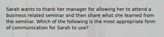 Sarah wants to thank her manager for allowing her to attend a business related seminar and then share what she learned from the seminar. Which of the following is the most appropriate form of communication for Sarah to use?