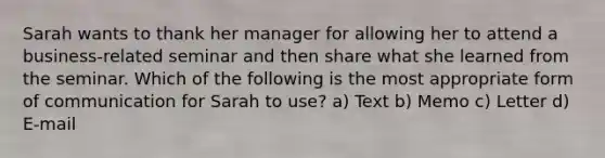 Sarah wants to thank her manager for allowing her to attend a business-related seminar and then share what she learned from the seminar. Which of the following is the most appropriate form of communication for Sarah to use? a) Text b) Memo c) Letter d) E-mail