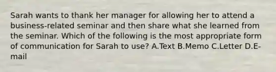 Sarah wants to thank her manager for allowing her to attend a business-related seminar and then share what she learned from the seminar. Which of the following is the most appropriate form of communication for Sarah to use? A.Text B.Memo C.Letter D.E-mail