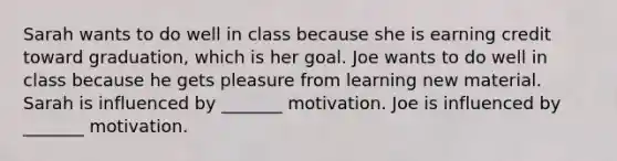 Sarah wants to do well in class because she is earning credit toward graduation, which is her goal. Joe wants to do well in class because he gets pleasure from learning new material. Sarah is influenced by _______ motivation. Joe is influenced by _______ motivation.