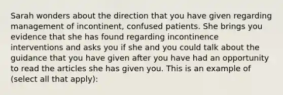 Sarah wonders about the direction that you have given regarding management of incontinent, confused patients. She brings you evidence that she has found regarding incontinence interventions and asks you if she and you could talk about the guidance that you have given after you have had an opportunity to read the articles she has given you. This is an example of (select all that apply):