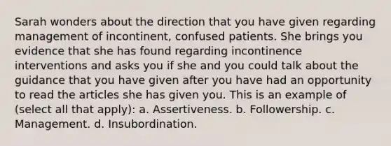 Sarah wonders about the direction that you have given regarding management of incontinent, confused patients. She brings you evidence that she has found regarding incontinence interventions and asks you if she and you could talk about the guidance that you have given after you have had an opportunity to read the articles she has given you. This is an example of (select all that apply): a. Assertiveness. b. Followership. c. Management. d. Insubordination.