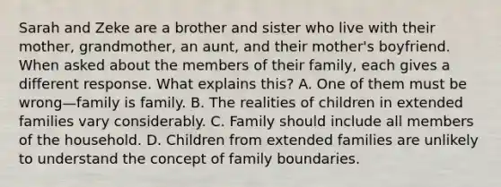 Sarah and Zeke are a brother and sister who live with their mother, grandmother, an aunt, and their mother's boyfriend. When asked about the members of their family, each gives a different response. What explains this? A. One of them must be wrong—family is family. B. The realities of children in extended families vary considerably. C. Family should include all members of the household. D. Children from extended families are unlikely to understand the concept of family boundaries.