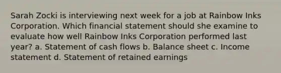 Sarah Zocki is interviewing next week for a job at Rainbow Inks Corporation. Which financial statement should she examine to evaluate how well Rainbow Inks Corporation performed last year? a. Statement of cash flows b. Balance sheet c. Income statement d. Statement of retained earnings