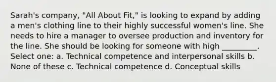 Sarah's company, "All About Fit," is looking to expand by adding a men's clothing line to their highly successful women's line. She needs to hire a manager to oversee production and inventory for the line. She should be looking for someone with high _________. Select one: a. Technical competence and <a href='https://www.questionai.com/knowledge/khmunmwwLi-interpersonal-skills' class='anchor-knowledge'>interpersonal skills</a> b. None of these c. Technical competence d. Conceptual skills