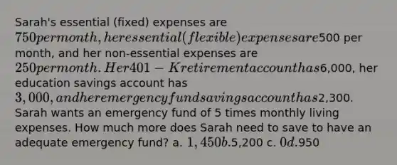 Sarah's essential (fixed) expenses are 750 per month, her essential (flexible) expenses are500 per month, and her non-essential expenses are 250 per month. Her 401-K retirement account has6,000, her education savings account has 3,000, and her emergency fund savings account has2,300. Sarah wants an emergency fund of 5 times monthly living expenses. How much more does Sarah need to save to have an adequate emergency fund? a. 1,450 b.5,200 c. 0 d.950