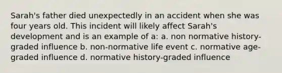 Sarah's father died unexpectedly in an accident when she was four years old. This incident will likely affect Sarah's development and is an example of a: a. non normative history-graded influence b. non-normative life event c. normative age-graded influence d. normative history-graded influence