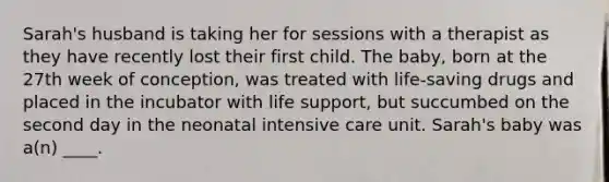 Sarah's husband is taking her for sessions with a therapist as they have recently lost their first child. The baby, born at the 27th week of conception, was treated with life-saving drugs and placed in the incubator with life support, but succumbed on the second day in the neonatal intensive care unit. Sarah's baby was a(n) ____.