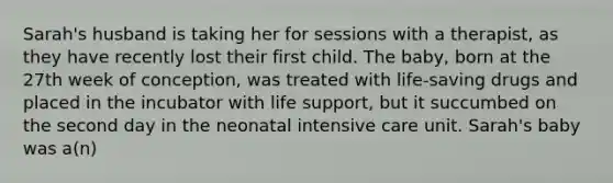 Sarah's husband is taking her for sessions with a therapist, as they have recently lost their first child. The baby, born at the 27th week of conception, was treated with life-saving drugs and placed in the incubator with life support, but it succumbed on the second day in the neonatal intensive care unit. Sarah's baby was a(n)